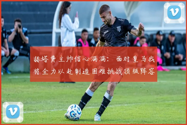 赫塔费主帅信心满满：面对皇马我将全力以赴制造困难挑战顶级阵容