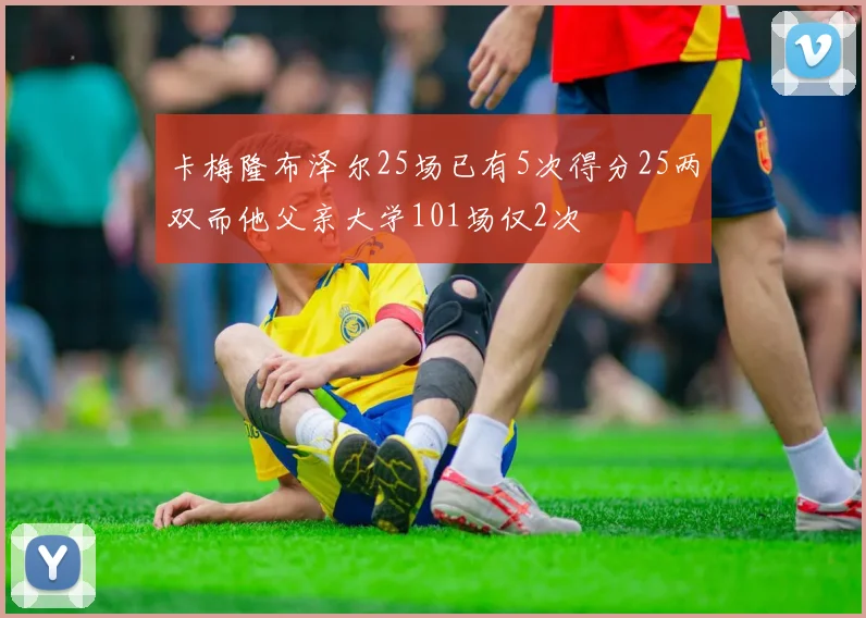 卡梅隆布泽尔25场已有5次得分25两双而他父亲大学101场仅2次