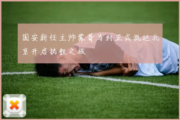 国安新任主帅蒙哥马利正式抵达北京开启执教之旅