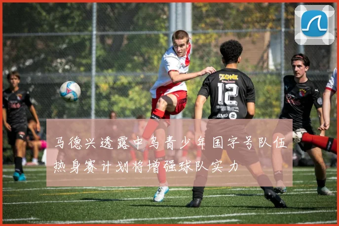 马德兴透露中乌青少年国字号队伍热身赛计划将增强球队实力