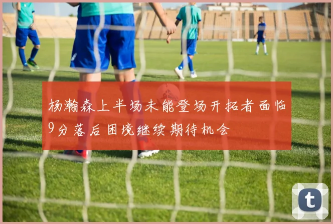 杨瀚森上半场未能登场开拓者面临9分落后困境继续期待机会