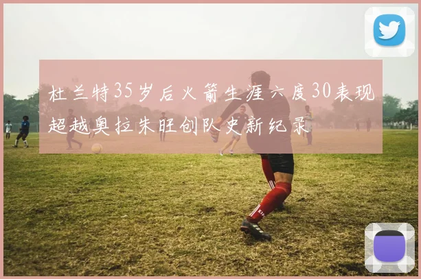 杜兰特35岁后火箭生涯六度30表现超越奥拉朱旺创队史新纪录
