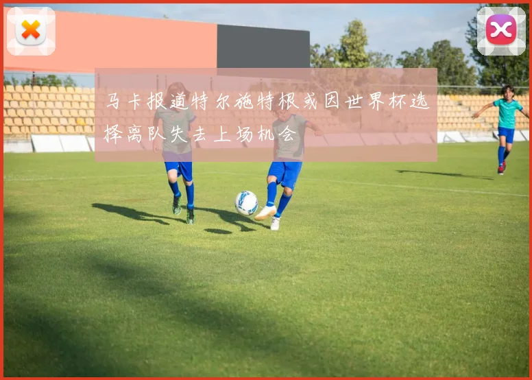 马卡报道特尔施特根或因世界杯选择离队失去上场机会