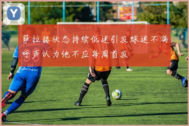 萨拉赫状态持续低迷引发球迷不满呼声认为他不应每周首发