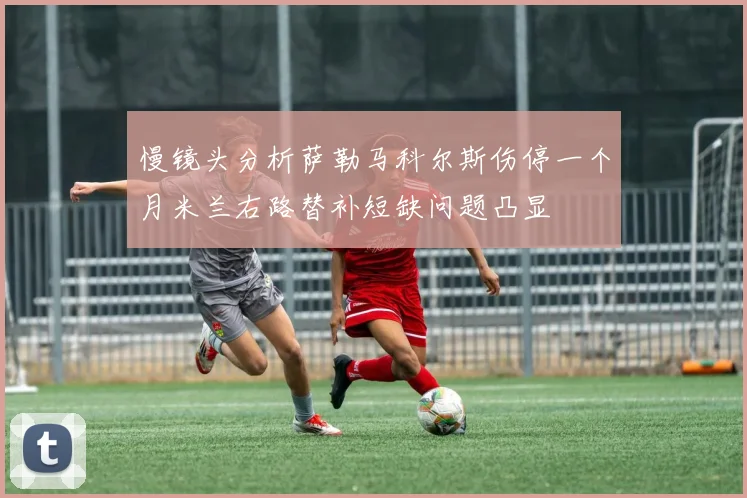 慢镜头分析萨勒马科尔斯伤停一个月米兰右路替补短缺问题凸显