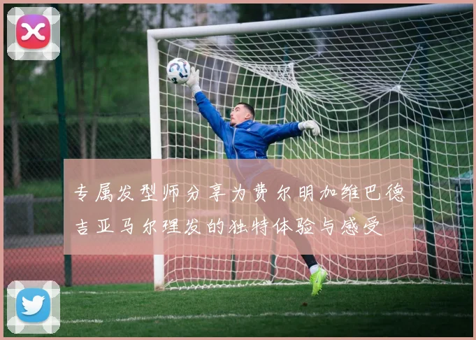 专属发型师分享为费尔明加维巴德吉亚马尔理发的独特体验与感受