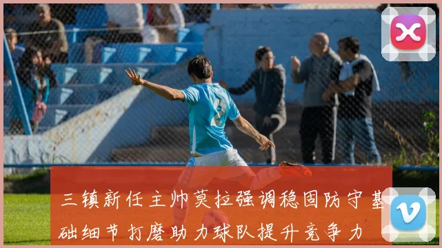 三镇新任主帅莫拉强调稳固防守基础细节打磨助力球队提升竞争力