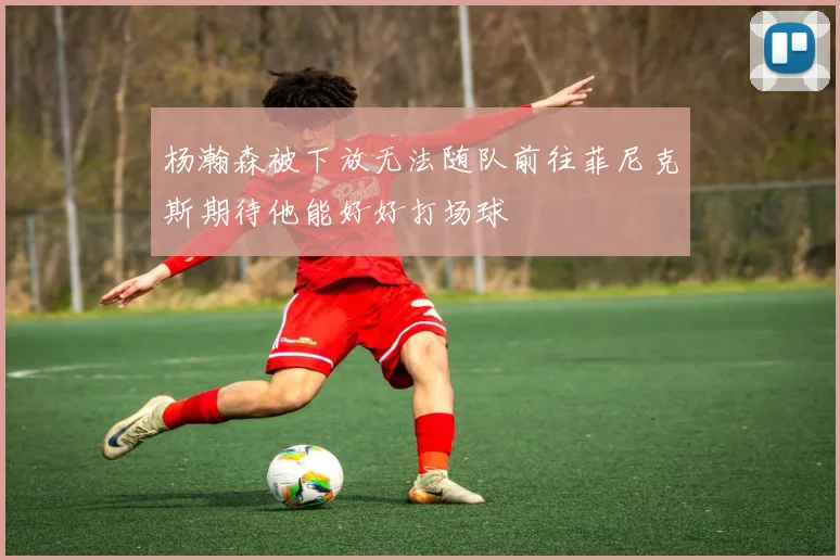 杨瀚森被下放无法随队前往菲尼克斯期待他能好好打场球