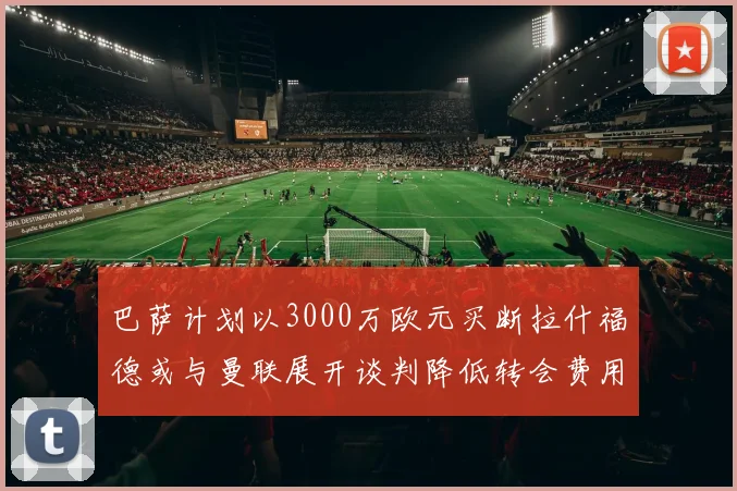 巴萨计划以3000万欧元买断拉什福德或与曼联展开谈判降低转会费用