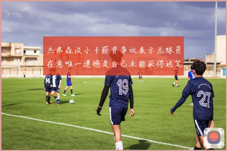 杰弗森谈小卡薪资争议表示无球员在意唯一遗憾是自己未能获得这笔钱