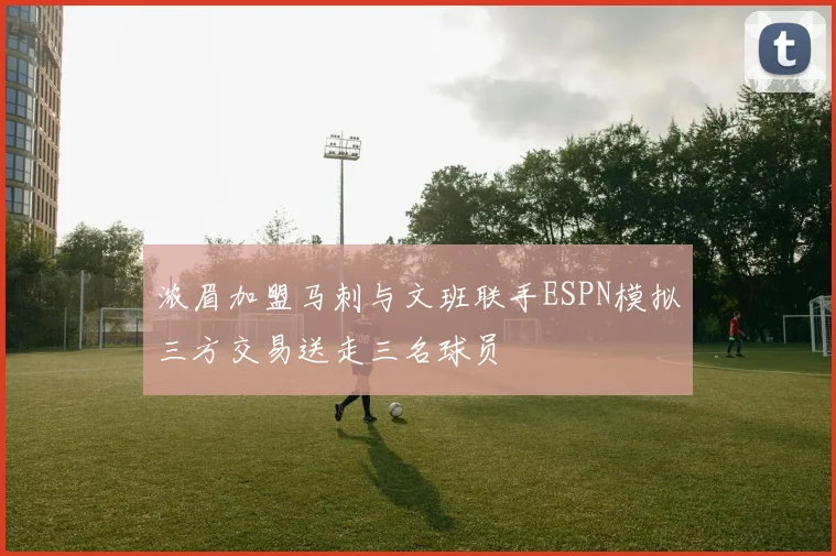 浓眉加盟马刺与文班联手ESPN模拟三方交易送走三名球员