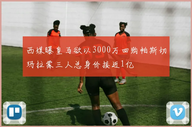 西媒曝皇马欲以3000万回购帕斯切玛拉蒙三人总身价接近1亿