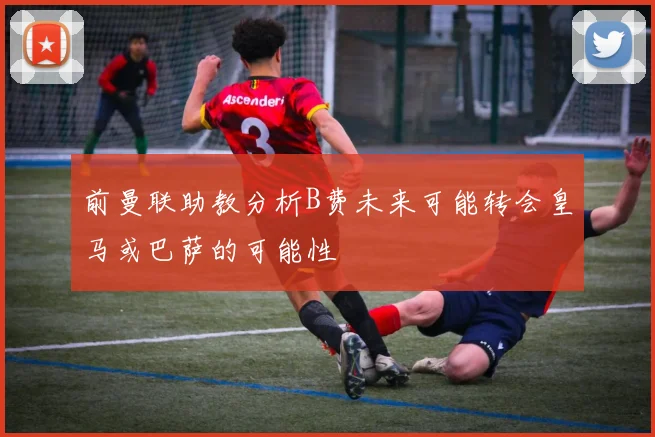 前曼联助教分析B费未来可能转会皇马或巴萨的可能性