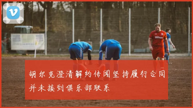 胡尔克澄清解约传闻坚持履行合同并未接到俱乐部联系