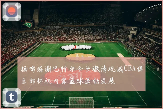 杨鸣感谢巴特尔会长邀请观战CBA俱乐部杯祝内蒙篮球蓬勃发展