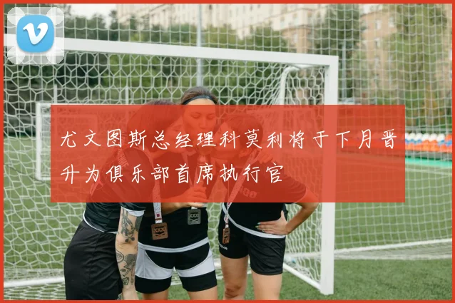尤文图斯总经理科莫利将于下月晋升为俱乐部首席执行官