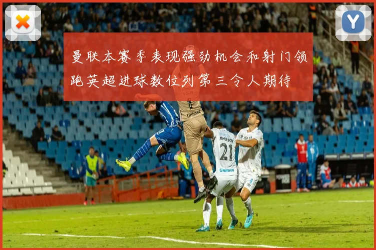 曼联本赛季表现强劲机会和射门领跑英超进球数位列第三令人期待