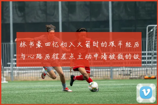 林书豪回忆初入火箭时的艰辛经历与心路历程差点主动申请被裁的故事