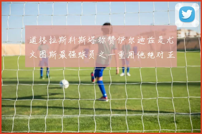 道格拉斯科斯塔称赞伊尔迪兹是尤文图斯最强球员之一重用他绝对正确