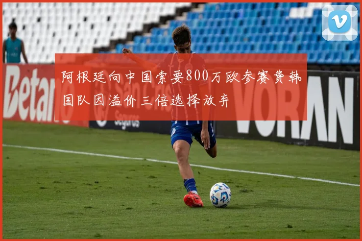阿根廷向中国索要800万欧参赛费韩国队因溢价三倍选择放弃