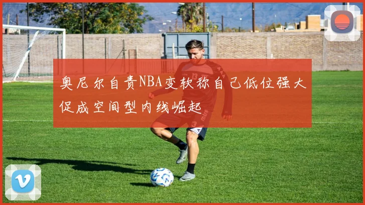 奥尼尔自责NBA变软称自己低位强大促成空间型内线崛起