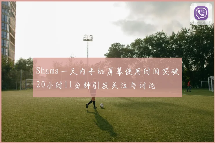 Shams一天内手机屏幕使用时间突破20小时11分钟引发关注与讨论