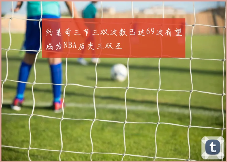 约基奇三节三双次数已达69次有望成为NBA历史三双王
