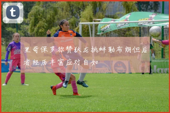 里奇保罗称赞狄龙挑衅勒布朗但后者经历丰富应对自如