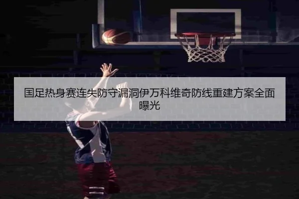 国足热身赛连失防守漏洞伊万科维奇防线重建方案全面曝光 | WukongSports